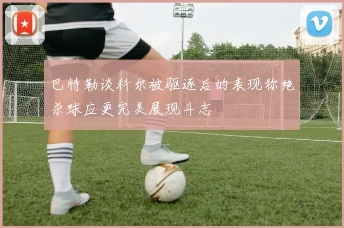 巴特勒谈科尔被驱逐后的表现称绝杀球应更完美展现斗志