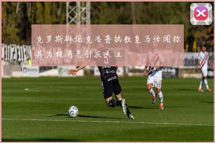 克罗斯辟谣克洛普执教皇马传闻称其为假消息引发关注