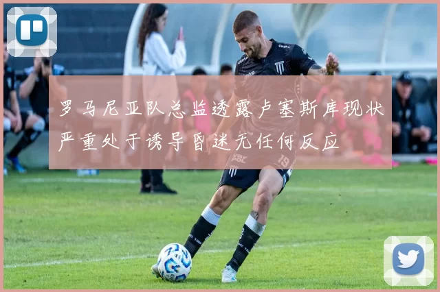 罗马尼亚队总监透露卢塞斯库现状严重处于诱导昏迷无任何反应