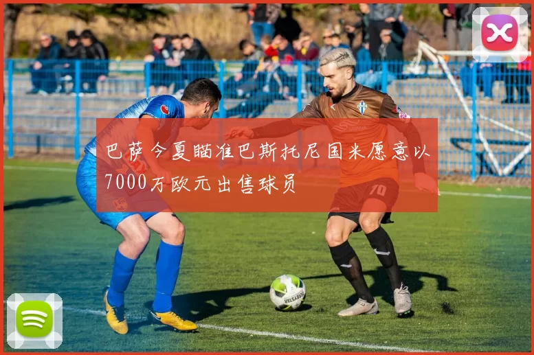 巴萨今夏瞄准巴斯托尼国米愿意以7000万欧元出售球员
