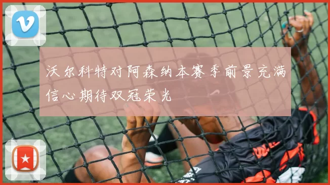 沃尔科特对阿森纳本赛季前景充满信心期待双冠荣光