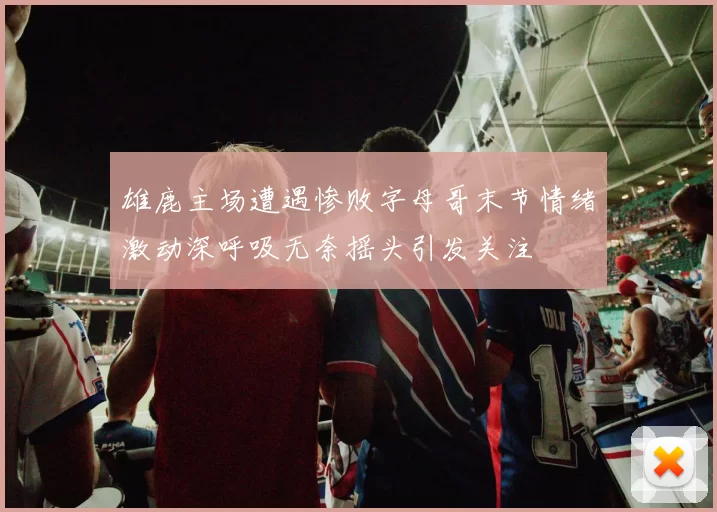 雄鹿主场遭遇惨败字母哥末节情绪激动深呼吸无奈摇头引发关注