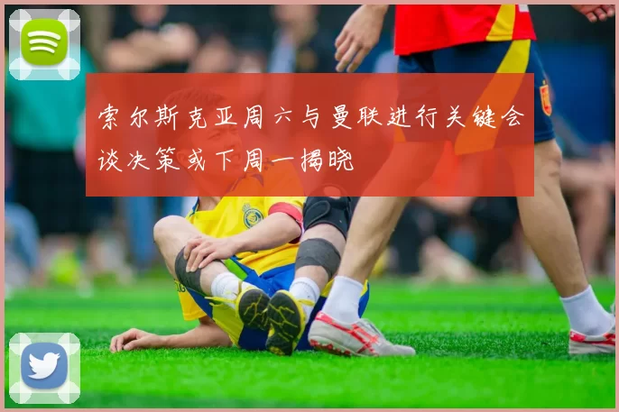 索尔斯克亚周六与曼联进行关键会谈决策或下周一揭晓