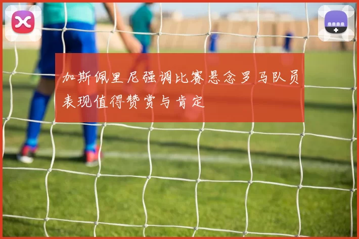 加斯佩里尼强调比赛悬念罗马队员表现值得赞赏与肯定