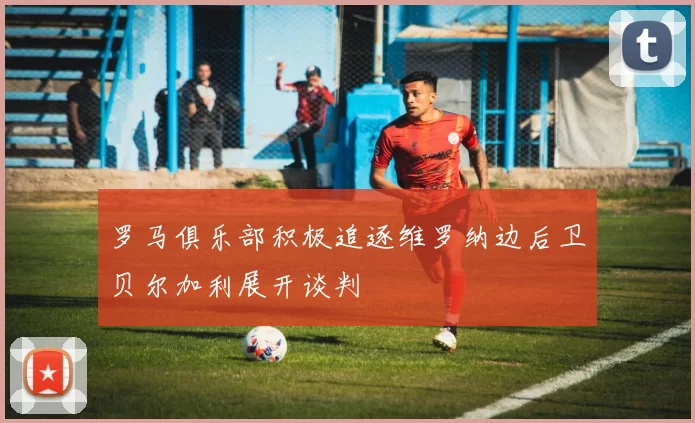 罗马俱乐部积极追逐维罗纳边后卫贝尔加利展开谈判