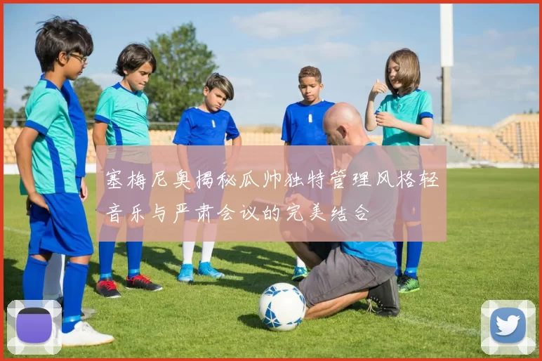 塞梅尼奥揭秘瓜帅独特管理风格轻音乐与严肃会议的完美结合