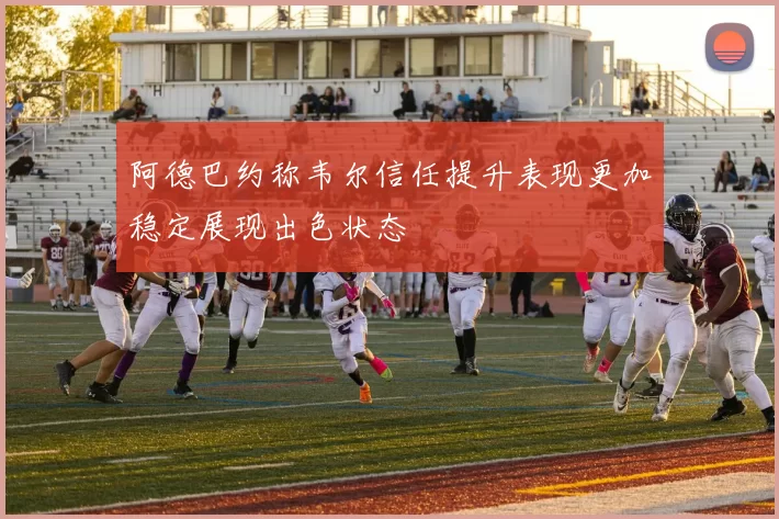 阿德巴约称韦尔信任提升表现更加稳定展现出色状态