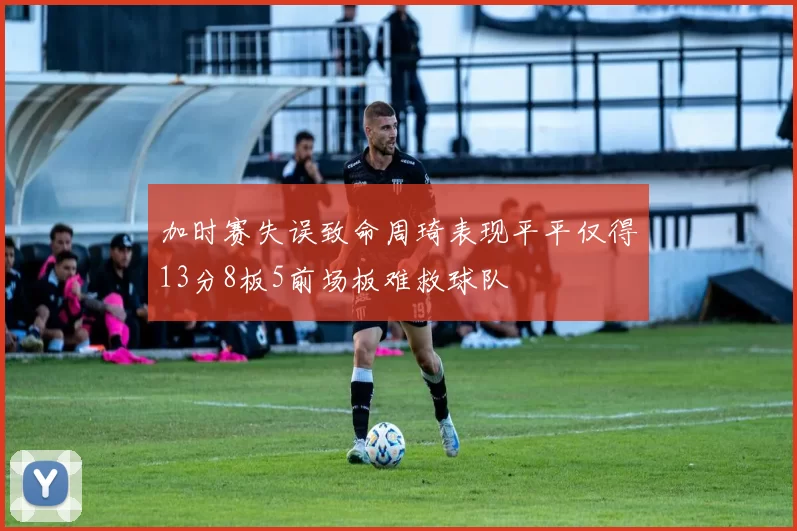 加时赛失误致命周琦表现平平仅得13分8板5前场板难救球队