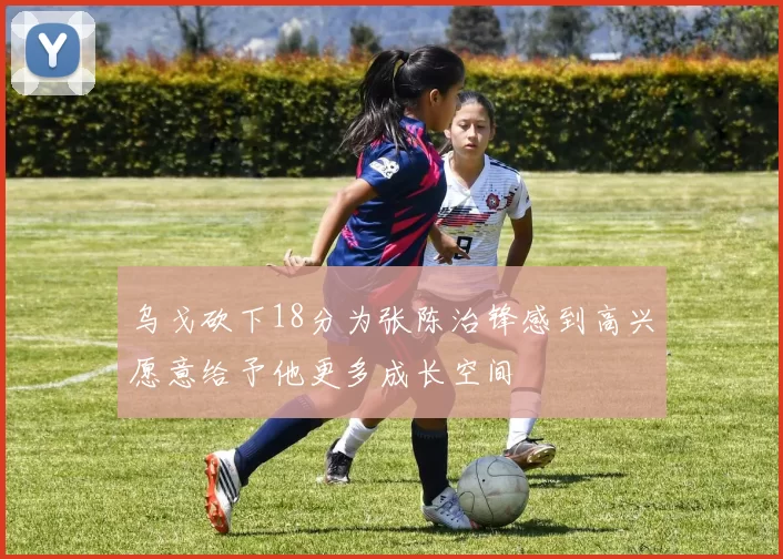 乌戈砍下18分为张陈治锋感到高兴愿意给予他更多成长空间