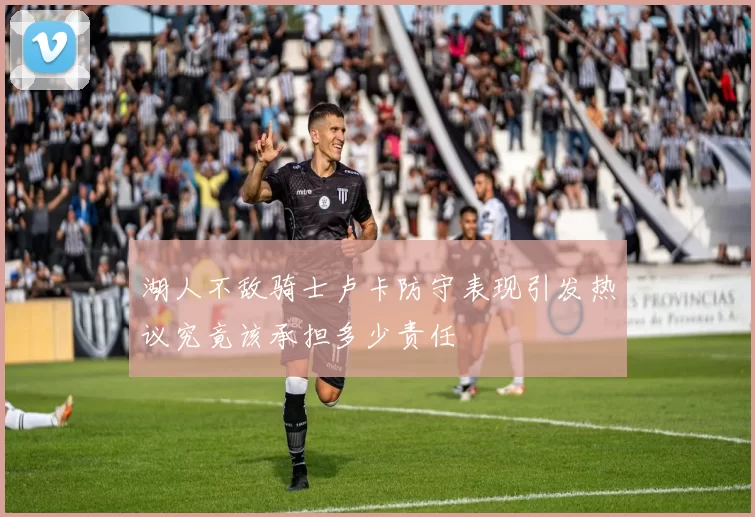 湖人不敌骑士卢卡防守表现引发热议究竟该承担多少责任